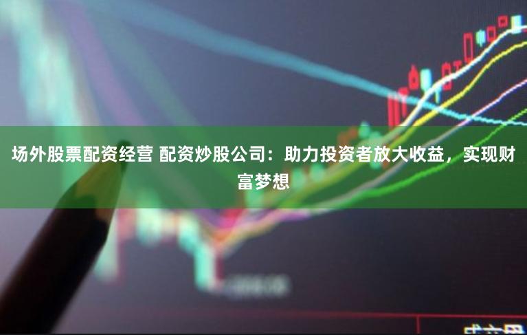 场外股票配资经营 配资炒股公司：助力投资者放大收益，实现财富梦想