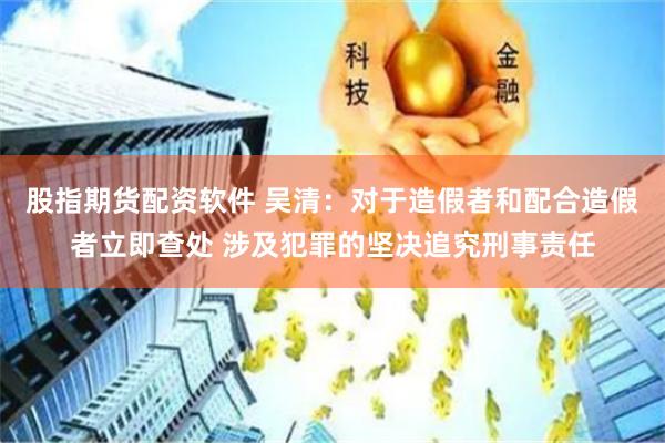 股指期货配资软件 吴清：对于造假者和配合造假者立即查处 涉及犯罪的坚决追究刑事责任