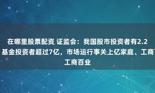 在哪里股票配资 证监会：我国股市投资者有2.2亿，基金投资者超过7亿，市场运行事关上亿家庭、工商百业