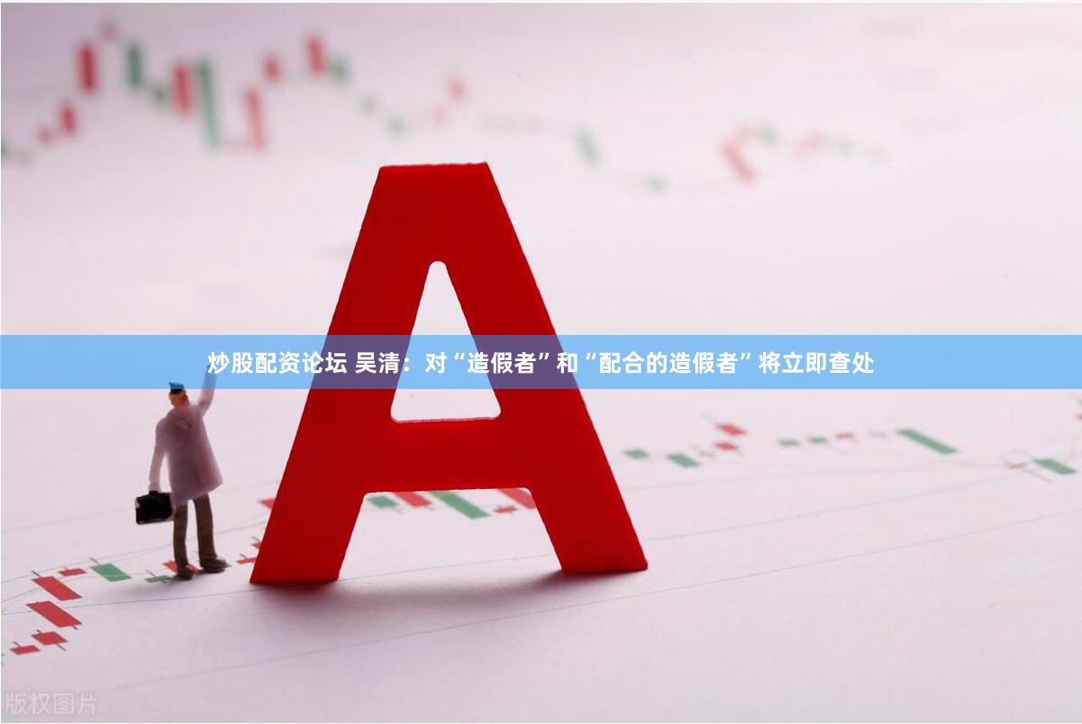 炒股配资论坛 吴清：对“造假者”和“配合的造假者”将立即查处
