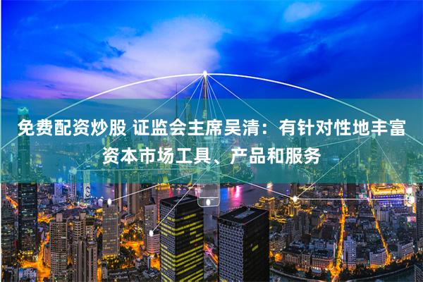 免费配资炒股 证监会主席吴清：有针对性地丰富资本市场工具、产品和服务