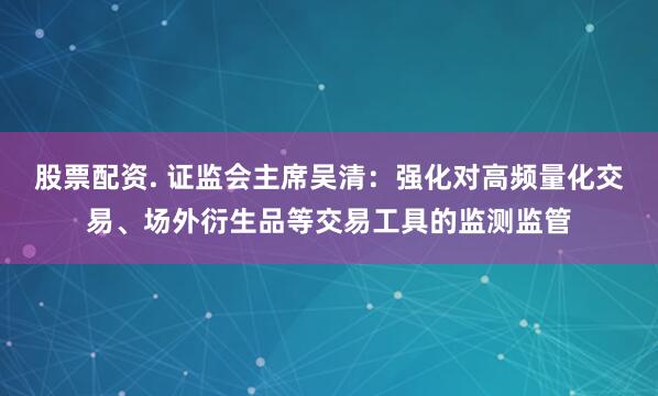 股票配资. 证监会主席吴清：强化对高频量化交易、场外衍生品等交易工具的监测监管