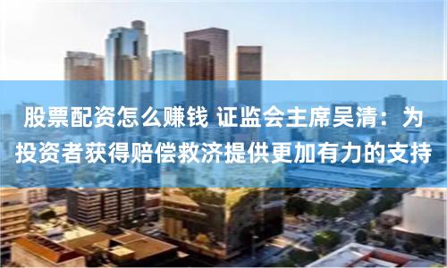 股票配资怎么赚钱 证监会主席吴清：为投资者获得赔偿救济提供更加有力的支持