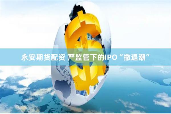 永安期货配资 严监管下的IPO“撤退潮”