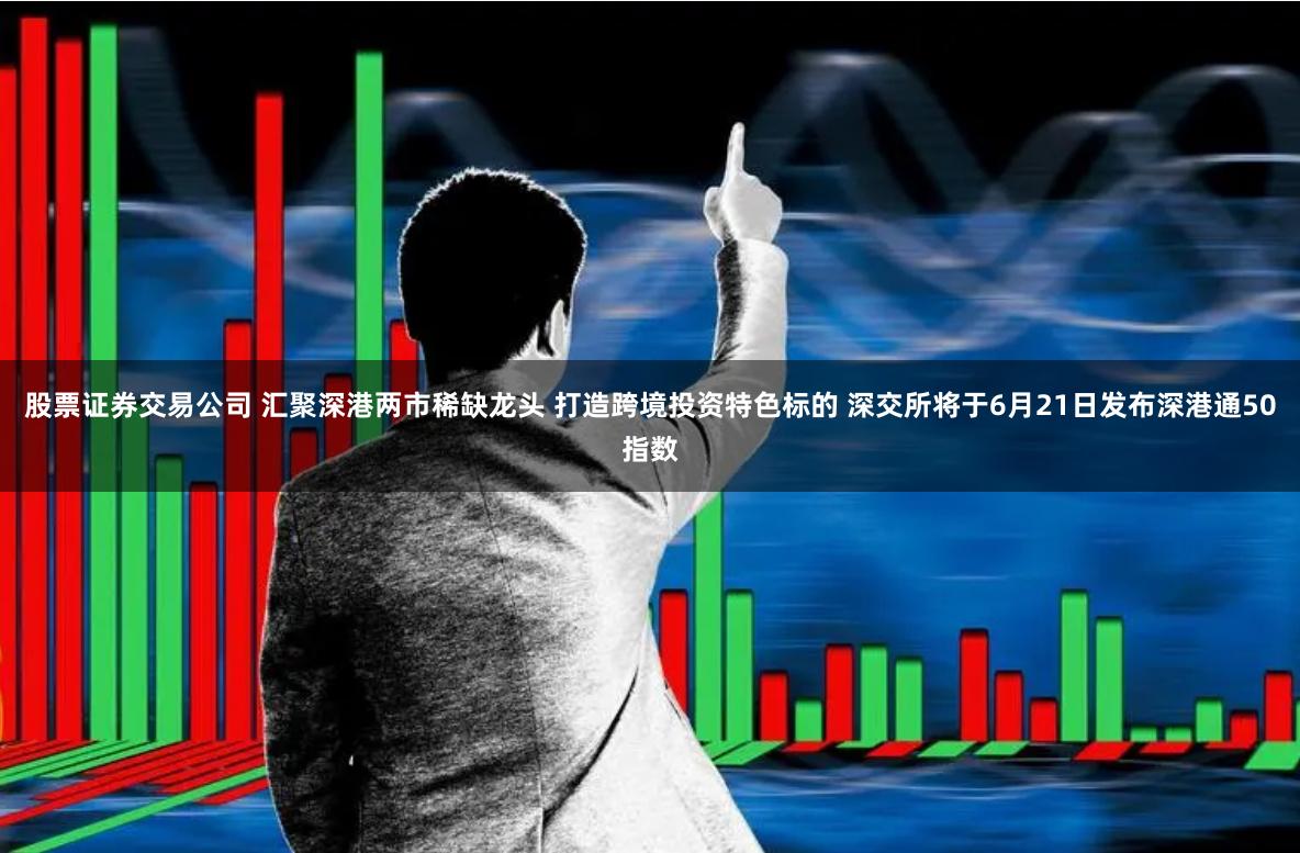 股票证券交易公司 汇聚深港两市稀缺龙头 打造跨境投资特色标的 深交所将于6月21日发布深港通50指数