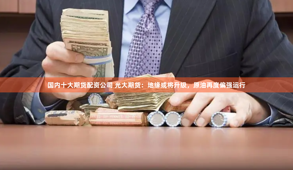 国内十大期货配资公司 光大期货：地缘或将升级，原油再度偏强运行